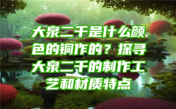 大泉二千是什么颜色的铜作的？探寻大泉二千的制作工艺和材质特点