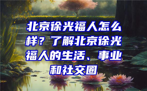 北京徐光福人怎么样？了解北京徐光福人的生活、事业和社交圈