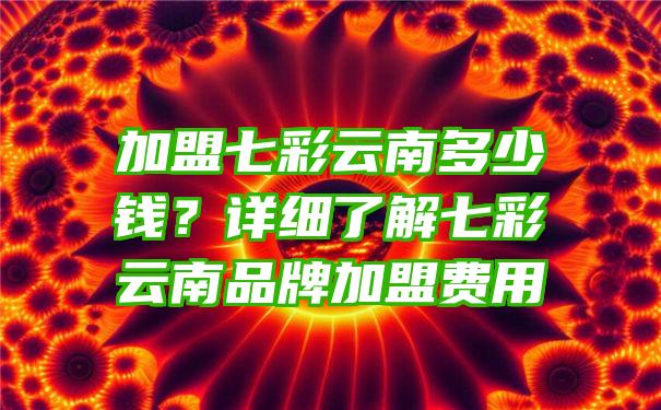 加盟七彩云南多少钱？详细了解七彩云南品牌加盟费用