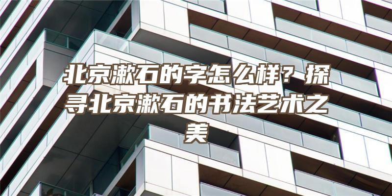 北京漱石的字怎么样？探寻北京漱石的书法艺术之美