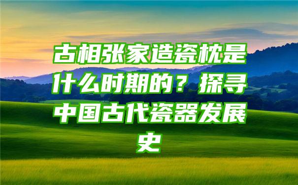 古相张家造瓷枕是什么时期的？探寻中国古代瓷器发展史