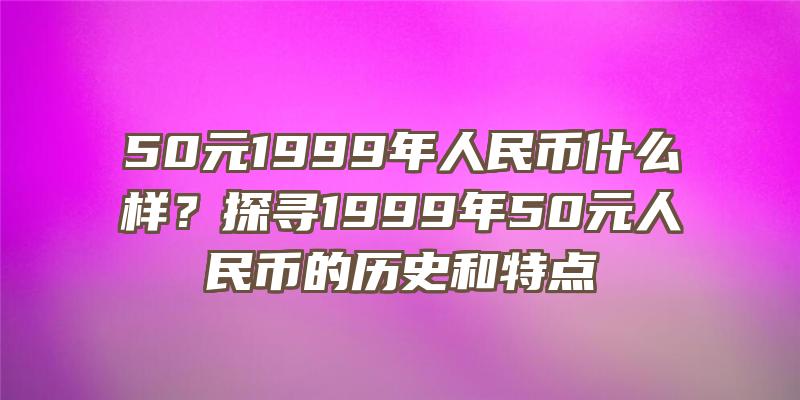 50元1999年人民币什么样？探寻1999年50元人民币的历史和特点