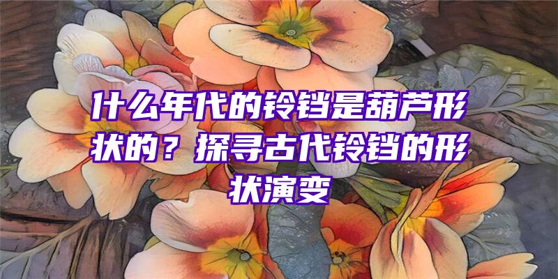 什么年代的铃铛是葫芦形状的？探寻古代铃铛的形状演变