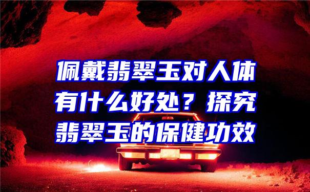 佩戴翡翠玉对人体有什么好处？探究翡翠玉的保健功效