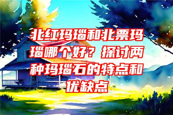 北红玛瑙和北票玛瑙哪个好？探讨两种玛瑙石的特点和优缺点