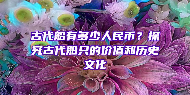 古代船有多少人民币？探究古代船只的价值和历史文化