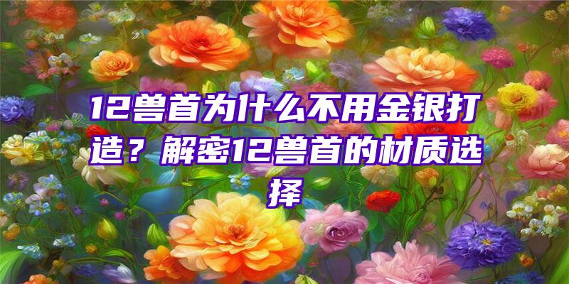 12兽首为什么不用金银打造？解密12兽首的材质选择