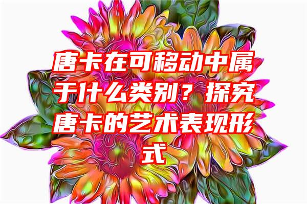 唐卡在可移动中属于什么类别？探究唐卡的艺术表现形式