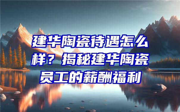 建华陶瓷待遇怎么样？揭秘建华陶瓷员工的薪酬福利