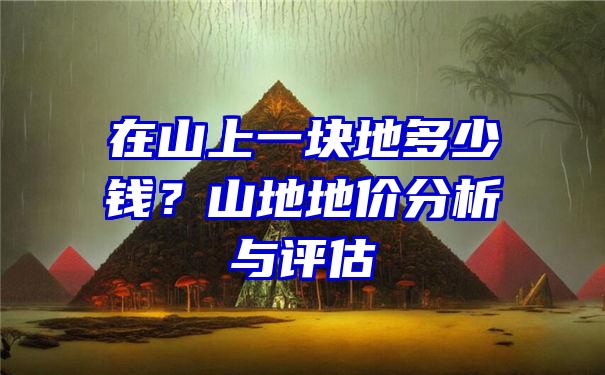 在山上一块地多少钱？山地地价分析与评估