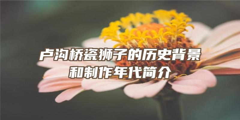 卢沟桥瓷狮子的历史背景和制作年代简介