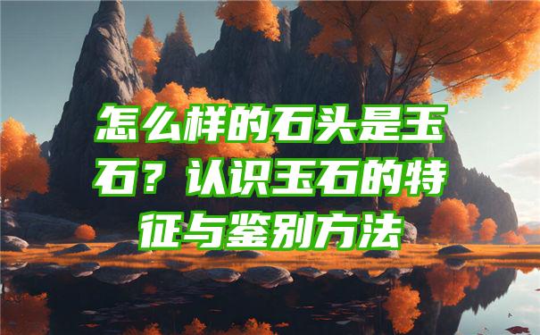 怎么样的石头是玉石？认识玉石的特征与鉴别方法