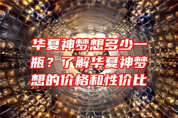 华夏神梦想多少一瓶？了解华夏神梦想的价格和性价比