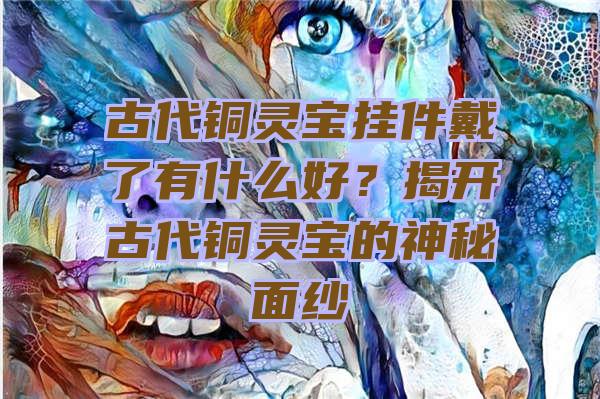 古代铜灵宝挂件戴了有什么好？揭开古代铜灵宝的神秘面纱