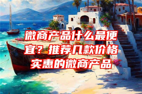 微商产品什么最便宜？推荐几款价格实惠的微商产品