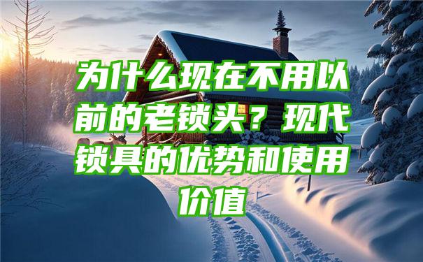 为什么现在不用以前的老锁头？现代锁具的优势和使用价值