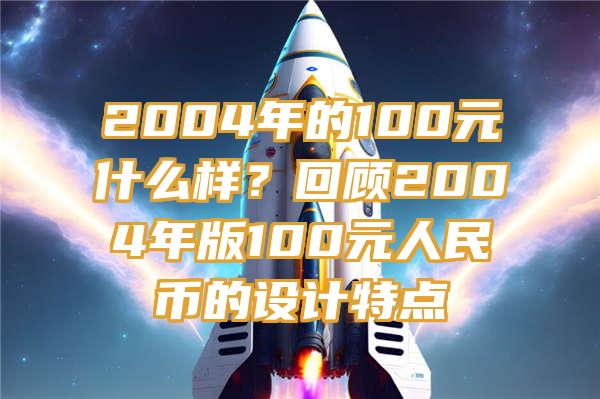 2004年的100元什么样？回顾2004年版100元人民币的设计特点