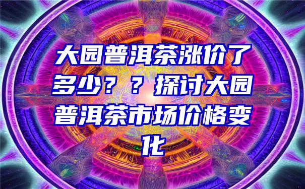 大园普洱茶涨价了多少？？探讨大园普洱茶市场价格变化