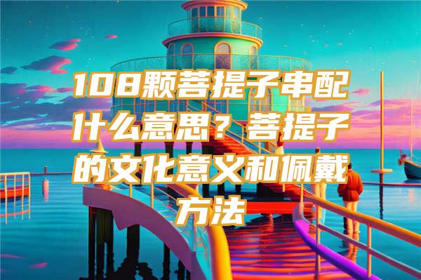 108颗菩提子串配什么意思？菩提子的文化意义和佩戴方法