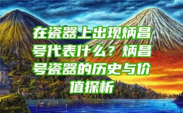 在瓷器上出现炳昌号代表什么？炳昌号瓷器的历史与价值探析