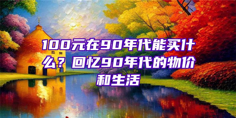 100元在90年代能买什么？回忆90年代的物价和生活