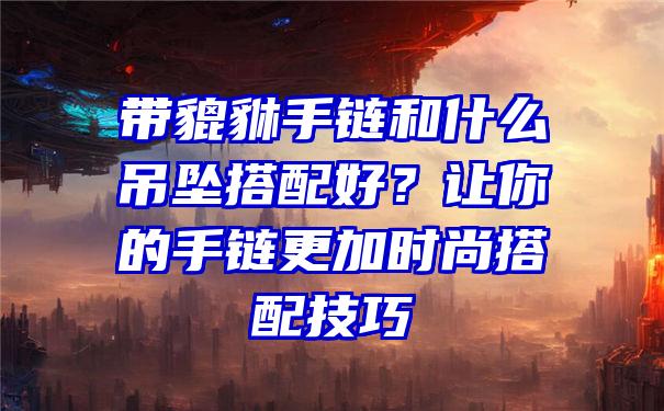 带貔貅手链和什么吊坠搭配好？让你的手链更加时尚搭配技巧