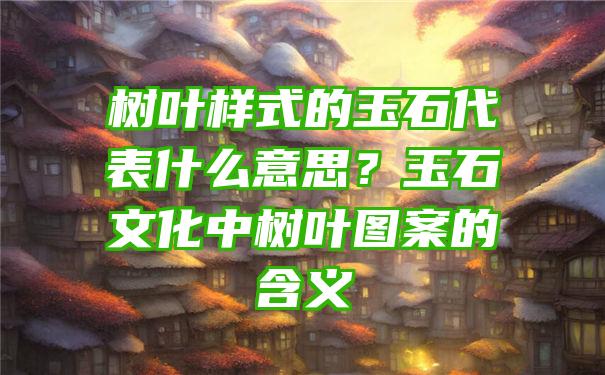 树叶样式的玉石代表什么意思？玉石文化中树叶图案的含义