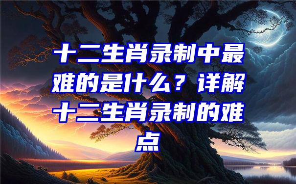 十二生肖录制中最难的是什么？详解十二生肖录制的难点