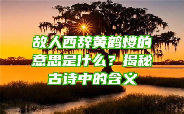 故人西辞黄鹤楼的意思是什么？揭秘古诗中的含义