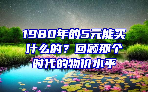 1980年的5元能买什么的？回顾那个时代的物价水平