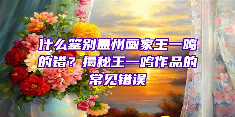 什么鉴别盖州画家王一鸣的错？揭秘王一鸣作品的常见错误