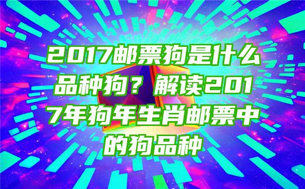 2017邮票狗是什么品种狗？解读2017年狗年生肖邮票中的狗品种