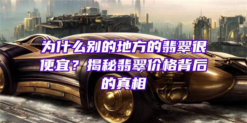 为什么别的地方的翡翠很便宜？揭秘翡翠价格背后的真相