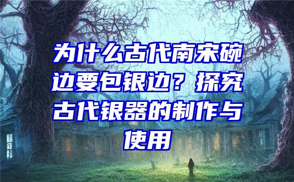 为什么古代南宋碗边要包银边？探究古代银器的制作与使用