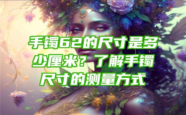 手镯62的尺寸是多少厘米？了解手镯尺寸的测量方式