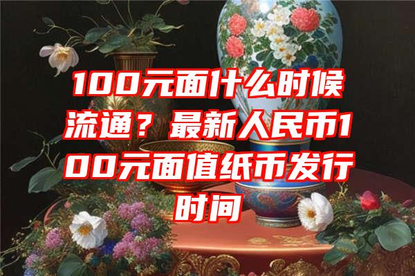 100元面什么时候流通？最新人民币100元面值纸币发行时间