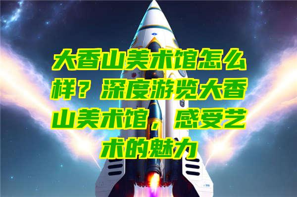 大香山美术馆怎么样？深度游览大香山美术馆，感受艺术的魅力