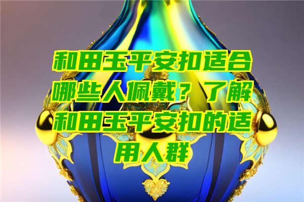 和田玉平安扣适合哪些人佩戴？了解和田玉平安扣的适用人群