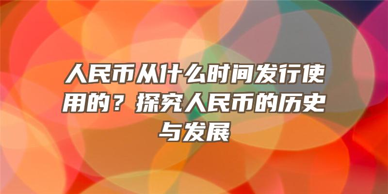 人民币从什么时间发行使用的？探究人民币的历史与发展