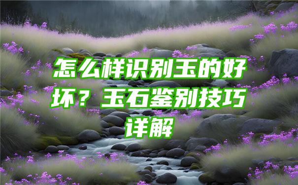 怎么样识别玉的好坏？玉石鉴别技巧详解