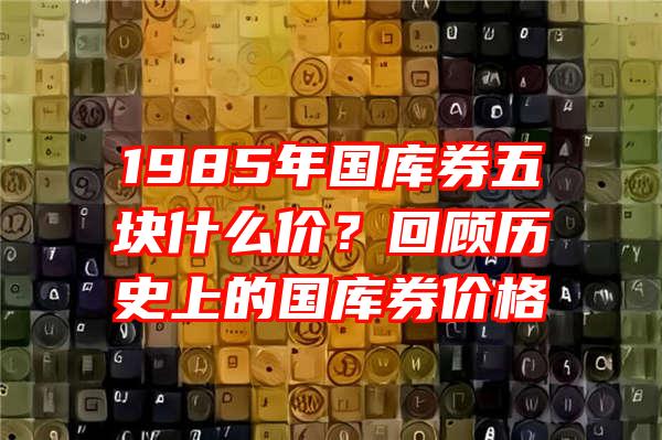 1985年国库券五块什么价？回顾历史上的国库券价格