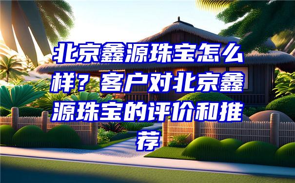 北京鑫源珠宝怎么样？客户对北京鑫源珠宝的评价和推荐