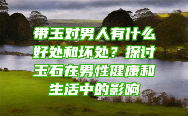 带玉对男人有什么好处和坏处？探讨玉石在男性健康和生活中的影响