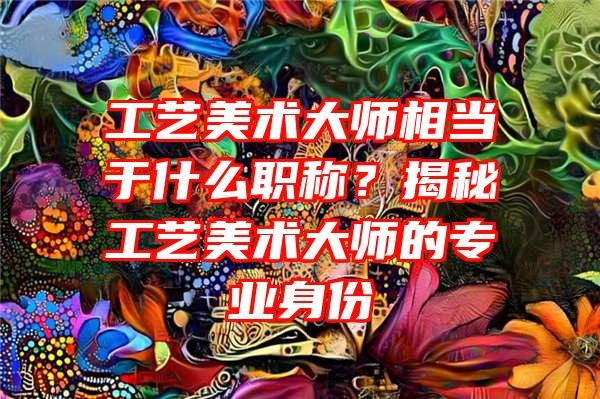 工艺美术大师相当于什么职称？揭秘工艺美术大师的专业身份