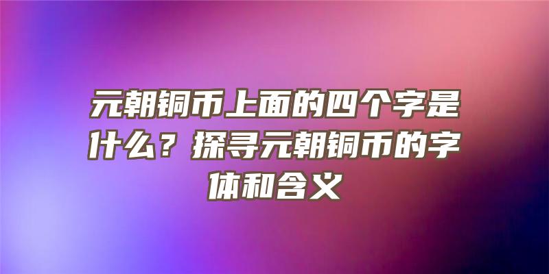 元朝铜币上面的四个字是什么？探寻元朝铜币的字体和含义