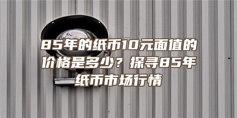 85年的纸币10元面值的价格是多少？探寻85年纸币市场行情