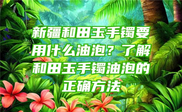 新疆和田玉手镯要用什么油泡？了解和田玉手镯油泡的正确方法