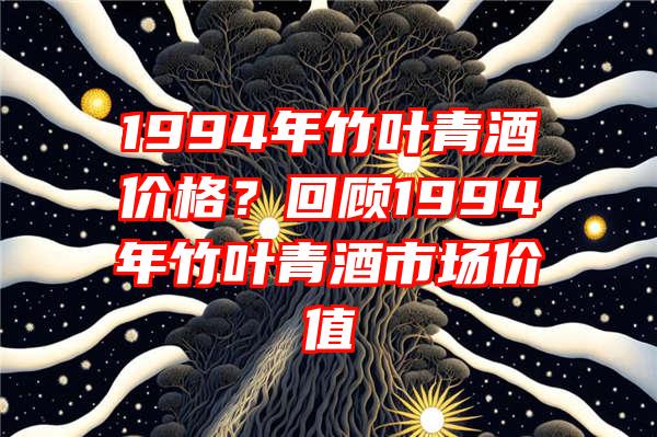 1994年竹叶青酒价格？回顾1994年竹叶青酒市场价值