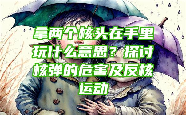 拿两个核头在手里玩什么意思？探讨核弹的危害及反核运动