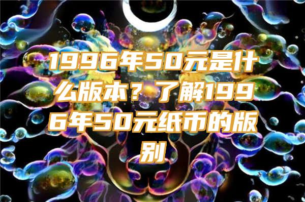 1996年50元是什么版本？了解1996年50元纸币的版别